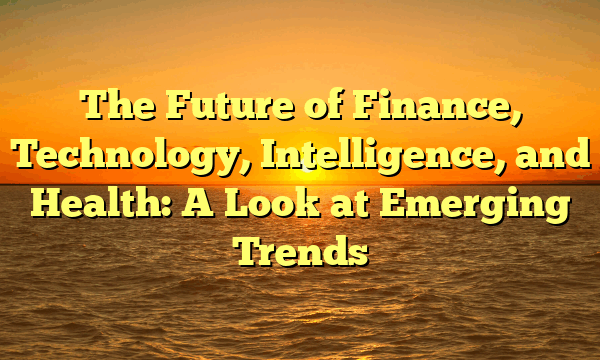 The Future of Finance, Technology, Intelligence, and Health: A Look at Emerging Trends The Future of Finance, Technology, Intelligence, and Health: A Look at Emerging Trends