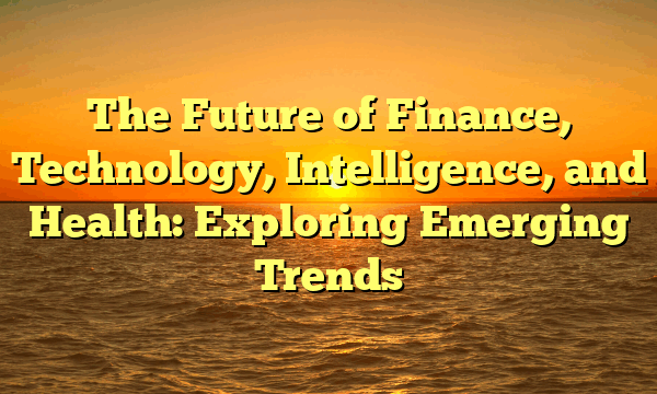 The Future of Finance, Technology, Intelligence, and Health: Exploring Emerging Trends The Future of Finance, Technology, Intelligence, and Health: Exploring Emerging Trends