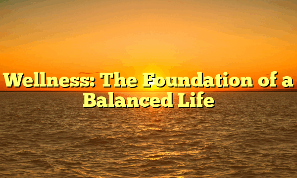 Wellness: The Foundation of a Balanced Life