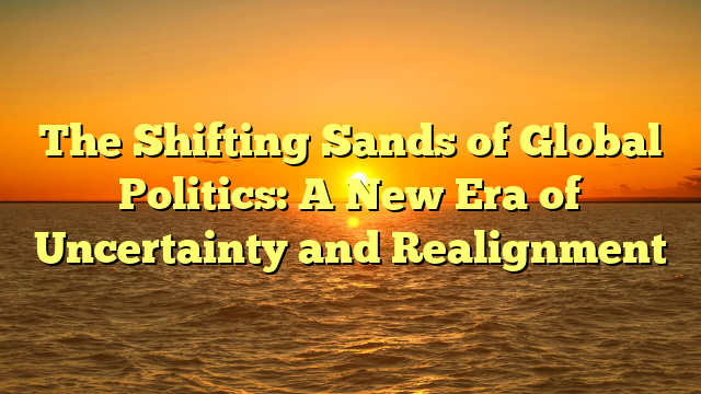 The Shifting Sands of Global Politics: A New Era of Uncertainty and Realignment