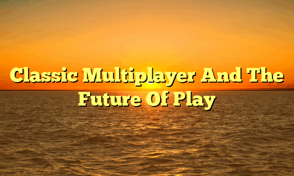 Classic Multiplayer And The Future Of Play Classic Multiplayer And The Future Of Play