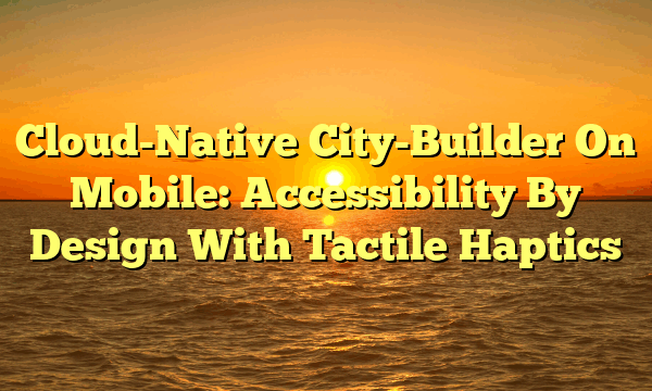 Cloud-Native City-Builder On Mobile: Accessibility By Design With Tactile Haptics