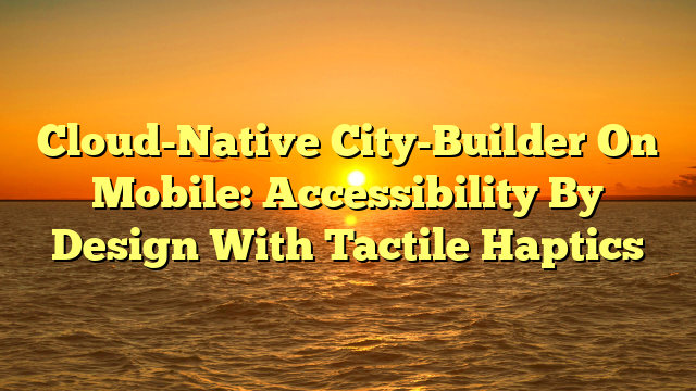 Cloud-Native City-Builder On Mobile: Accessibility By Design With Tactile Haptics