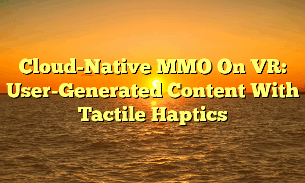 Cloud-Native MMO On VR: User-Generated Content With Tactile Haptics