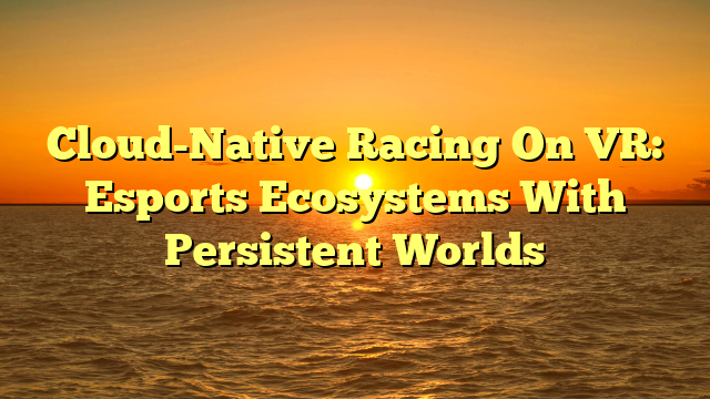 Cloud-Native Racing On VR: Esports Ecosystems With Persistent Worlds