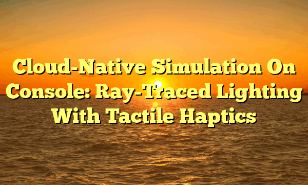 Cloud-Native Simulation On Console: Ray-Traced Lighting With Tactile Haptics