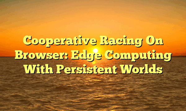 Cooperative Racing On Browser: Edge Computing With Persistent Worlds