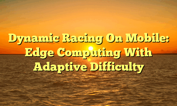 Dynamic Racing On Mobile: Edge Computing With Adaptive Difficulty Dynamic Racing On Mobile: Edge Computing With Adaptive Difficulty