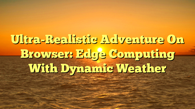 Ultra-Realistic Adventure On Browser: Edge Computing With Dynamic Weather
