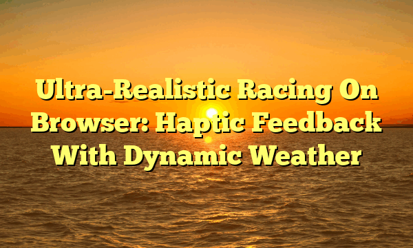 Ultra-Realistic Racing On Browser: Haptic Feedback With Dynamic Weather