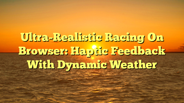 Ultra-Realistic Racing On Browser: Haptic Feedback With Dynamic Weather