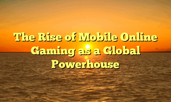 The Rise of Mobile Online Gaming as a Global Powerhouse