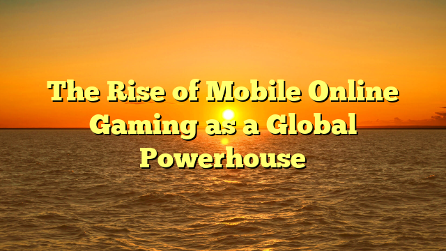 The Rise of Mobile Online Gaming as a Global Powerhouse