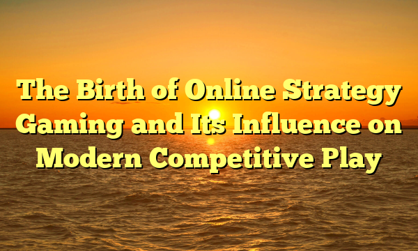 The Birth of Online Strategy Gaming and Its Influence on Modern Competitive Play