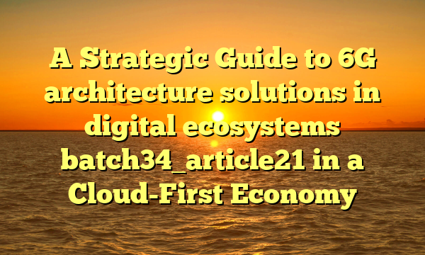 A Strategic Guide to 6G architecture solutions in digital ecosystems batch34_article21 in a Cloud-First Economy