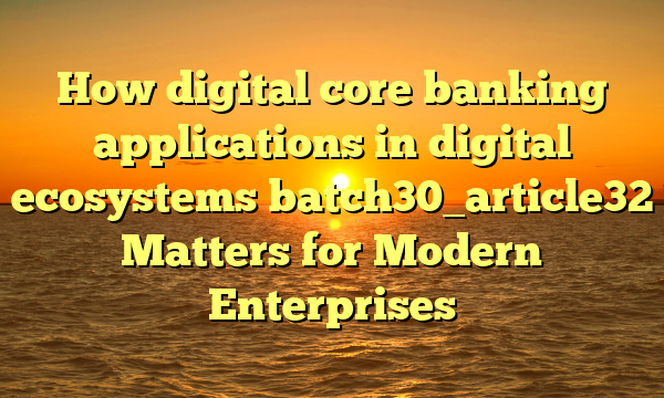 How digital core banking applications in digital ecosystems batch30_article32 Matters for Modern Enterprises