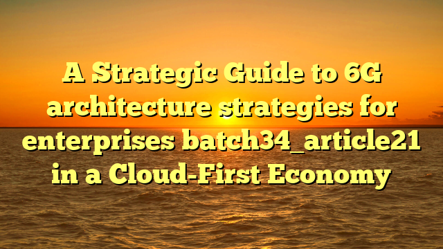 A Strategic Guide to 6G architecture strategies for enterprises batch34_article21 in a Cloud-First Economy