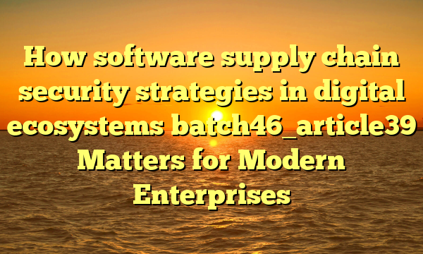 How software supply chain security strategies in digital ecosystems batch46_article39 Matters for Modern Enterprises