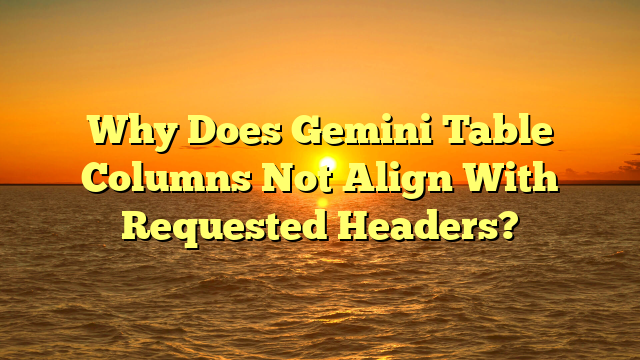 Why Does Gemini Table Columns Not Align With Requested Headers?
